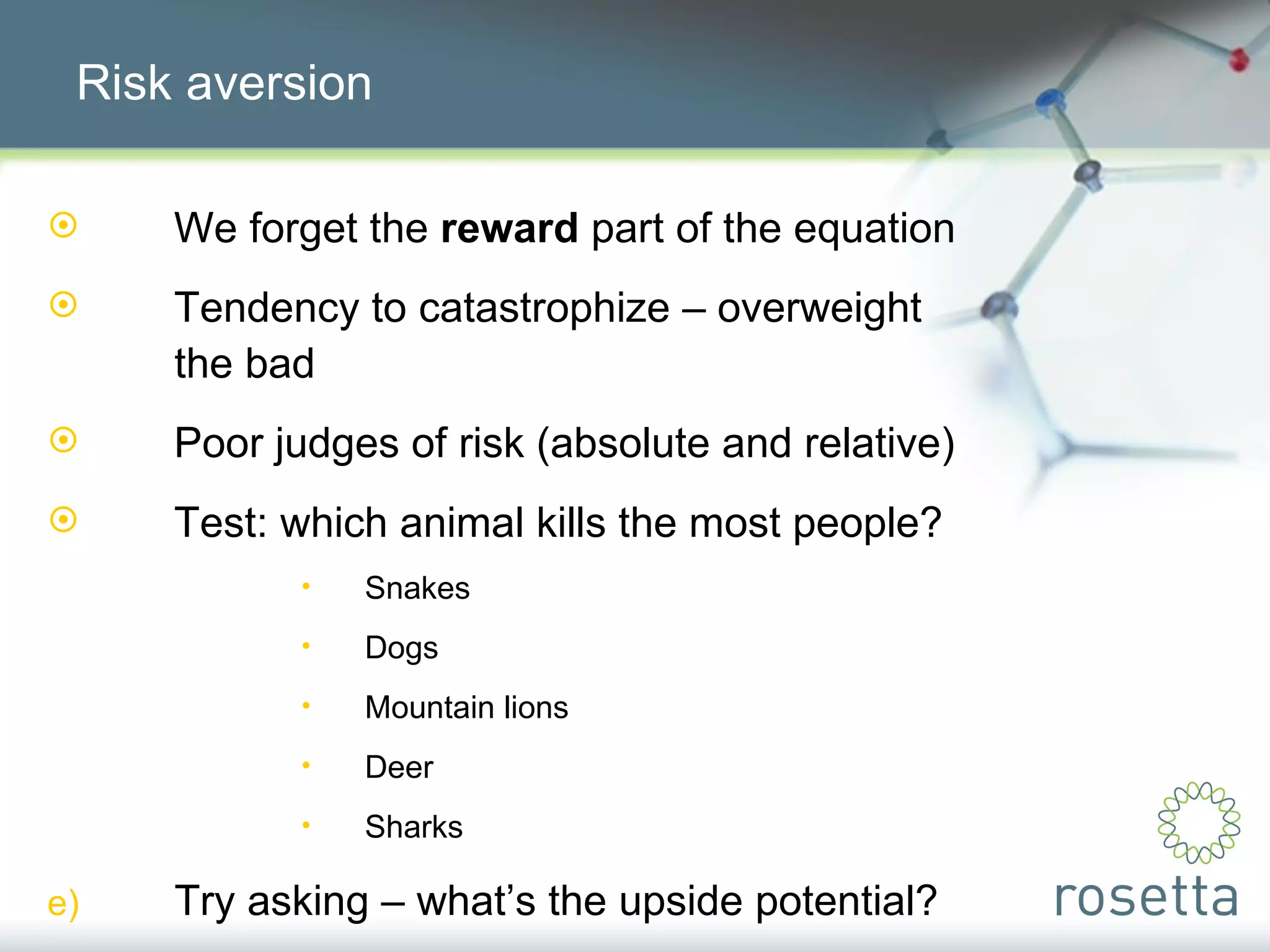 Risk aversion We forget the  reward  part of the equation Tendency to catastrophize – overweight  the bad Poor judges of risk (absolute and relative) Test: which animal kills the most people? Snakes Dogs Mountain lions Deer Sharks Try asking – what’s the upside potential? 