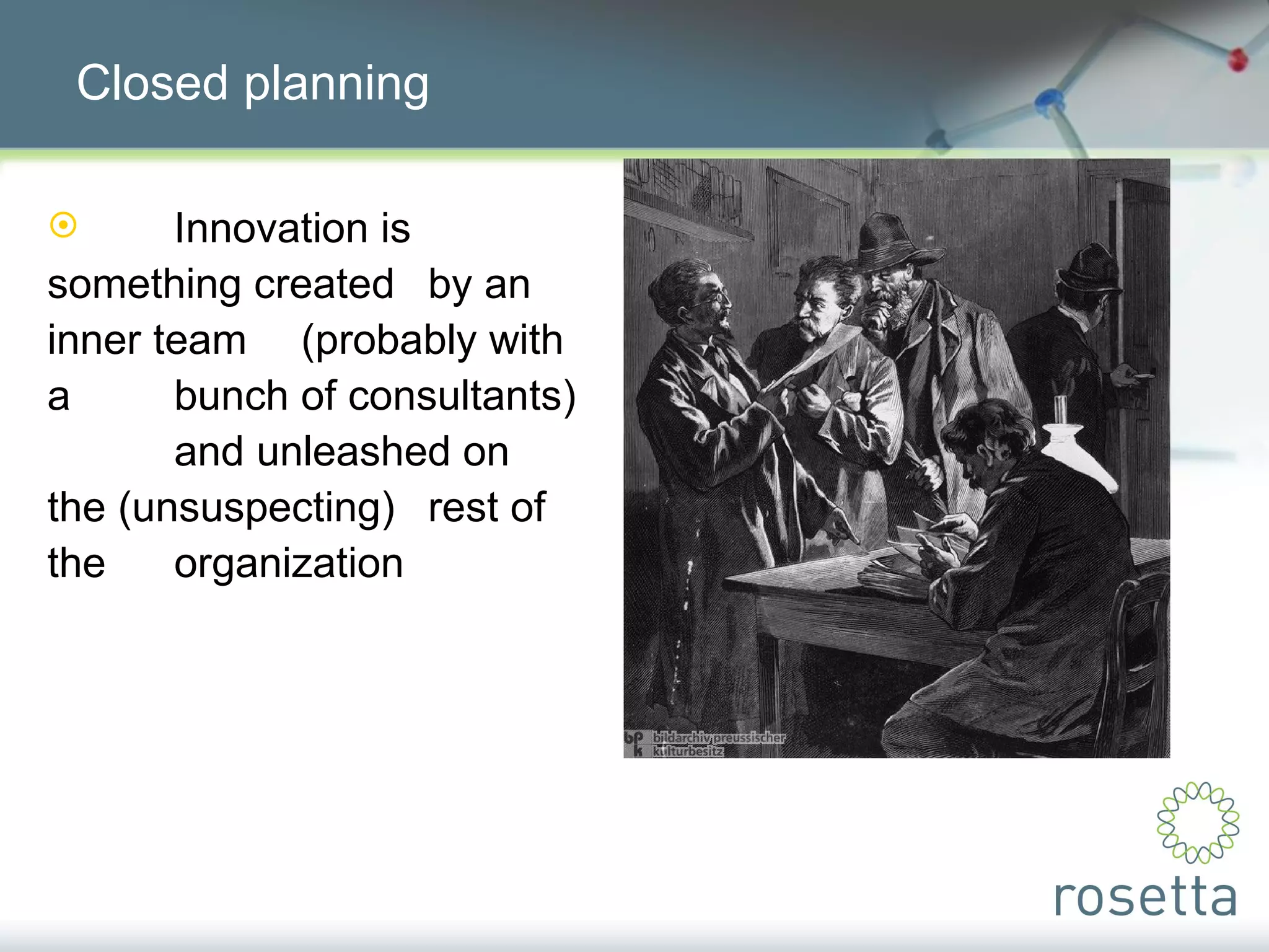 Closed planning Innovation is  something created  by an inner team  (probably with a  bunch of consultants)  and unleashed on  the (unsuspecting)  rest of the  organization 