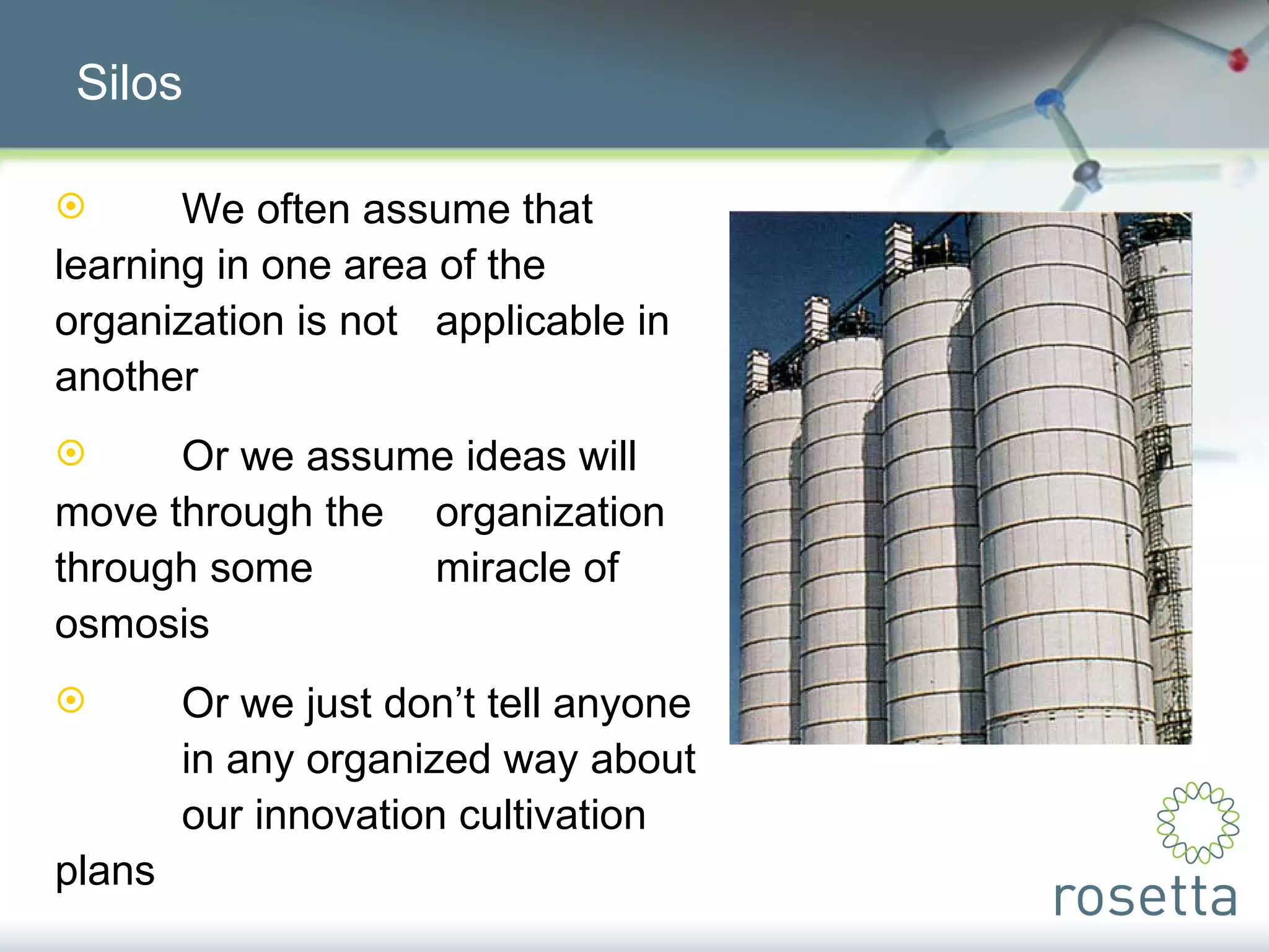 Silos We often assume that  learning in one area of the  organization is not  applicable in another Or we assume ideas will  move through the  organization through some  miracle of osmosis Or we just don’t tell anyone  in any organized way about  our innovation cultivation  plans  