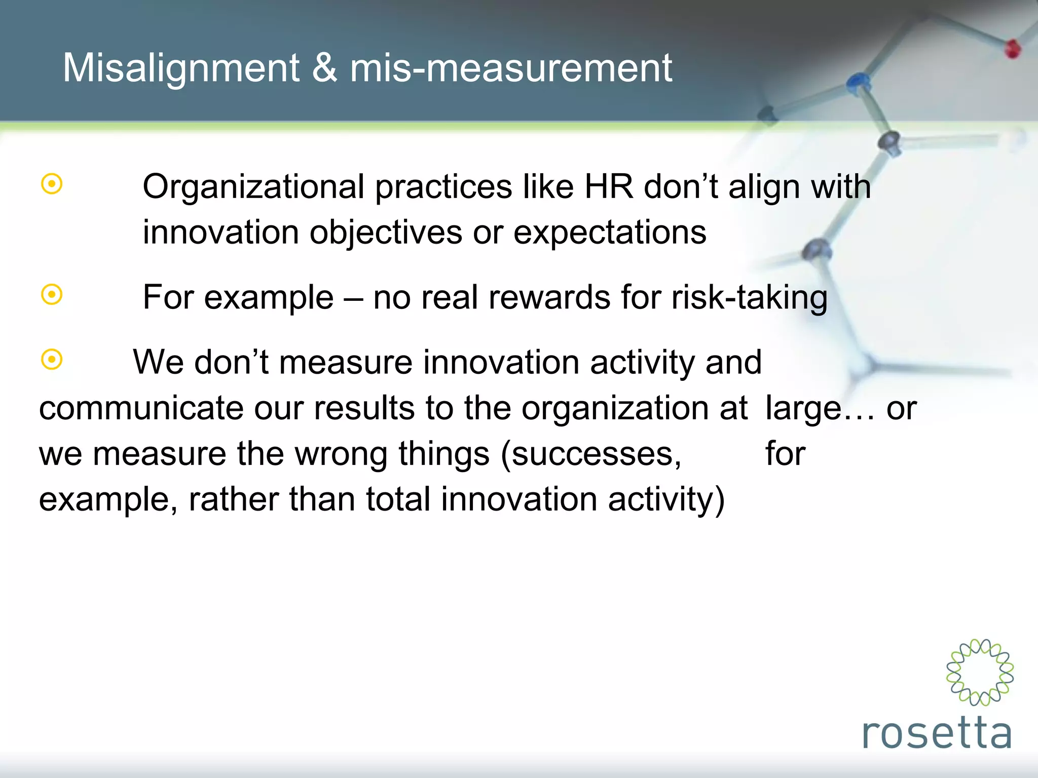 Misalignment & mis-measurement Organizational practices like HR don’t align with  innovation objectives or expectations For example – no real rewards for risk-taking We don’t measure innovation activity and  communicate our results to the organization at  large… or we measure the wrong things (successes,  for example, rather than total innovation activity) 