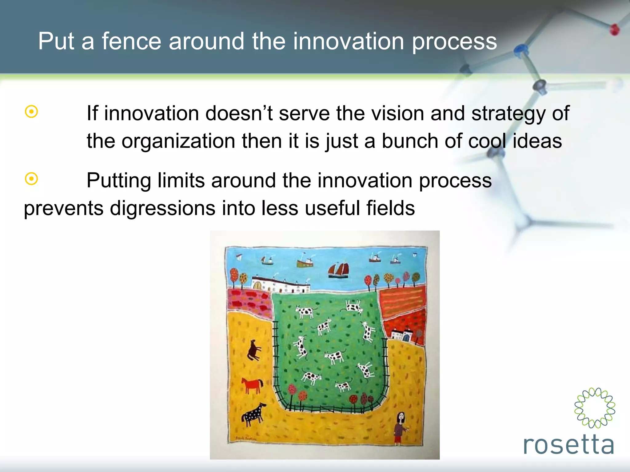 Put a fence around the innovation process If innovation doesn’t serve the vision and strategy of  the organization then it is just a bunch of cool ideas Putting limits around the innovation process  prevents digressions into less useful fields 