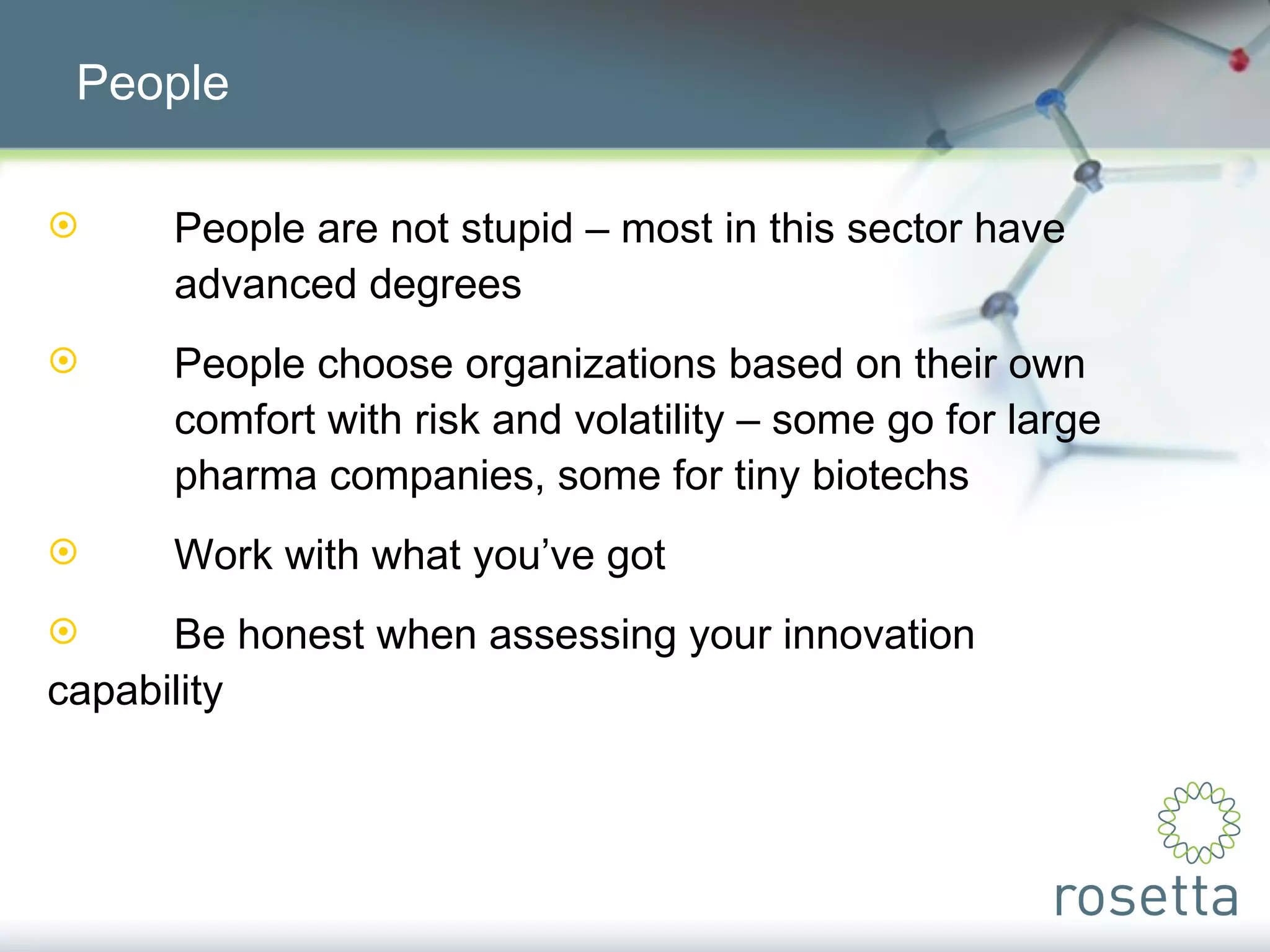 People People are not stupid – most in this sector have  advanced degrees People choose organizations based on their own  comfort with risk and volatility – some go for large  pharma companies, some for tiny biotechs Work with what you’ve got Be honest when assessing your innovation  capability 