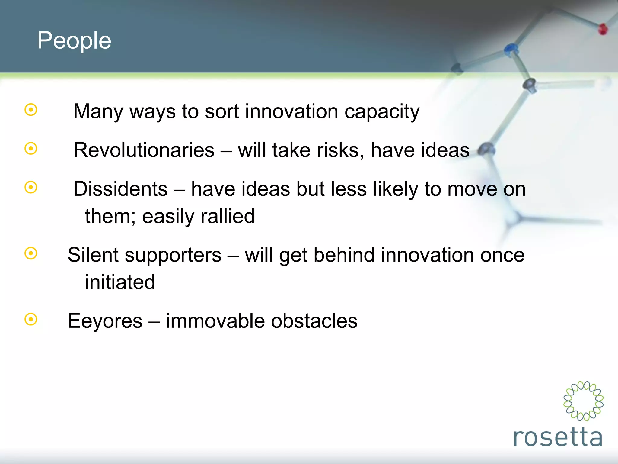People Many ways to sort innovation capacity Revolutionaries – will take risks, have ideas Dissidents – have ideas but less likely to move on  them; easily rallied Silent supporters – will get behind innovation once  initiated Eeyores – immovable obstacles 