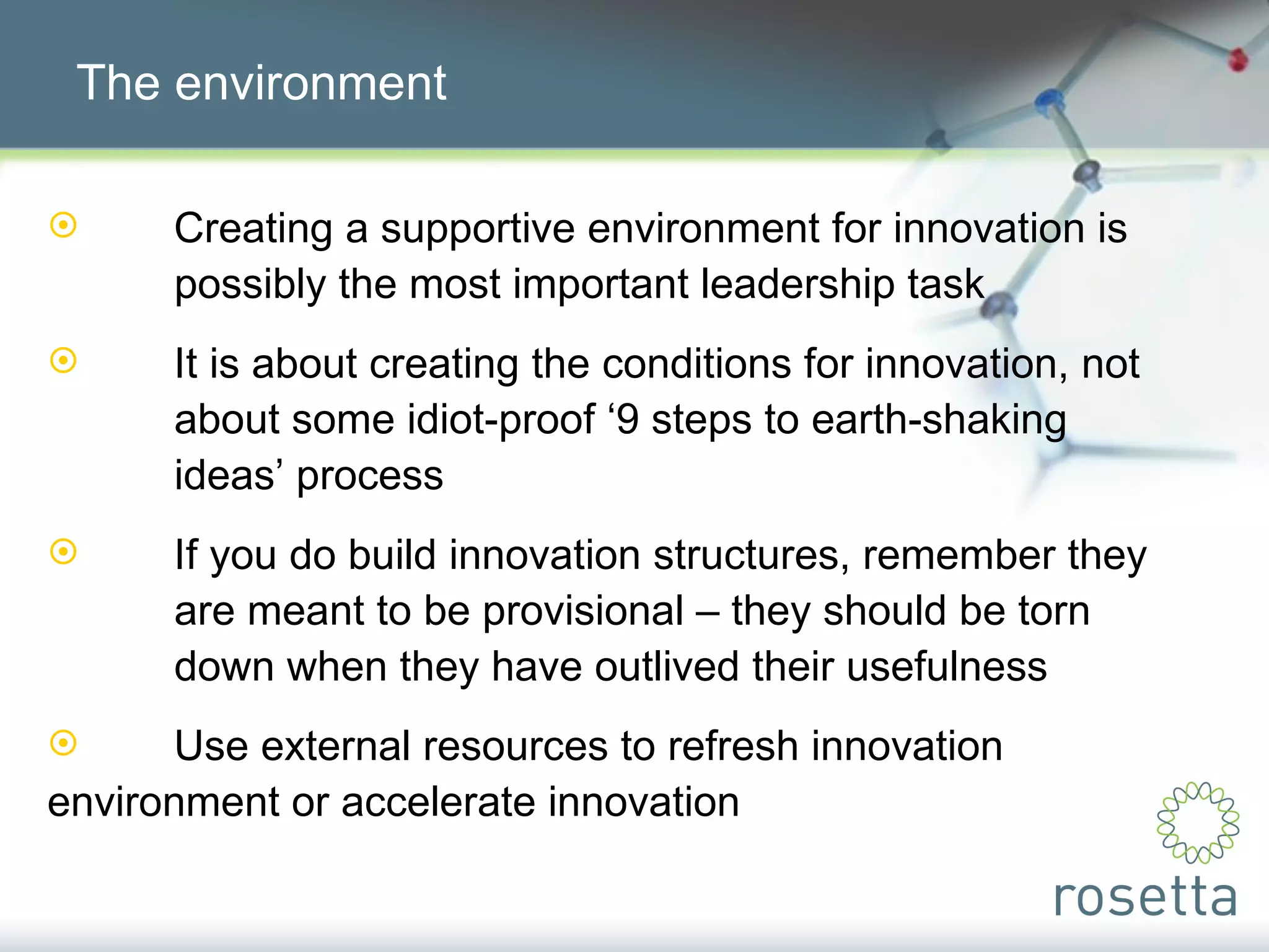 The environment Creating a supportive environment for innovation is  possibly the most important leadership task It is about creating the conditions for innovation, not  about some idiot-proof ‘9 steps to earth-shaking  ideas’ process If you do build innovation structures, remember they  are meant to be provisional – they should be torn  down when they have outlived their usefulness Use external resources to refresh innovation  environment or accelerate innovation 