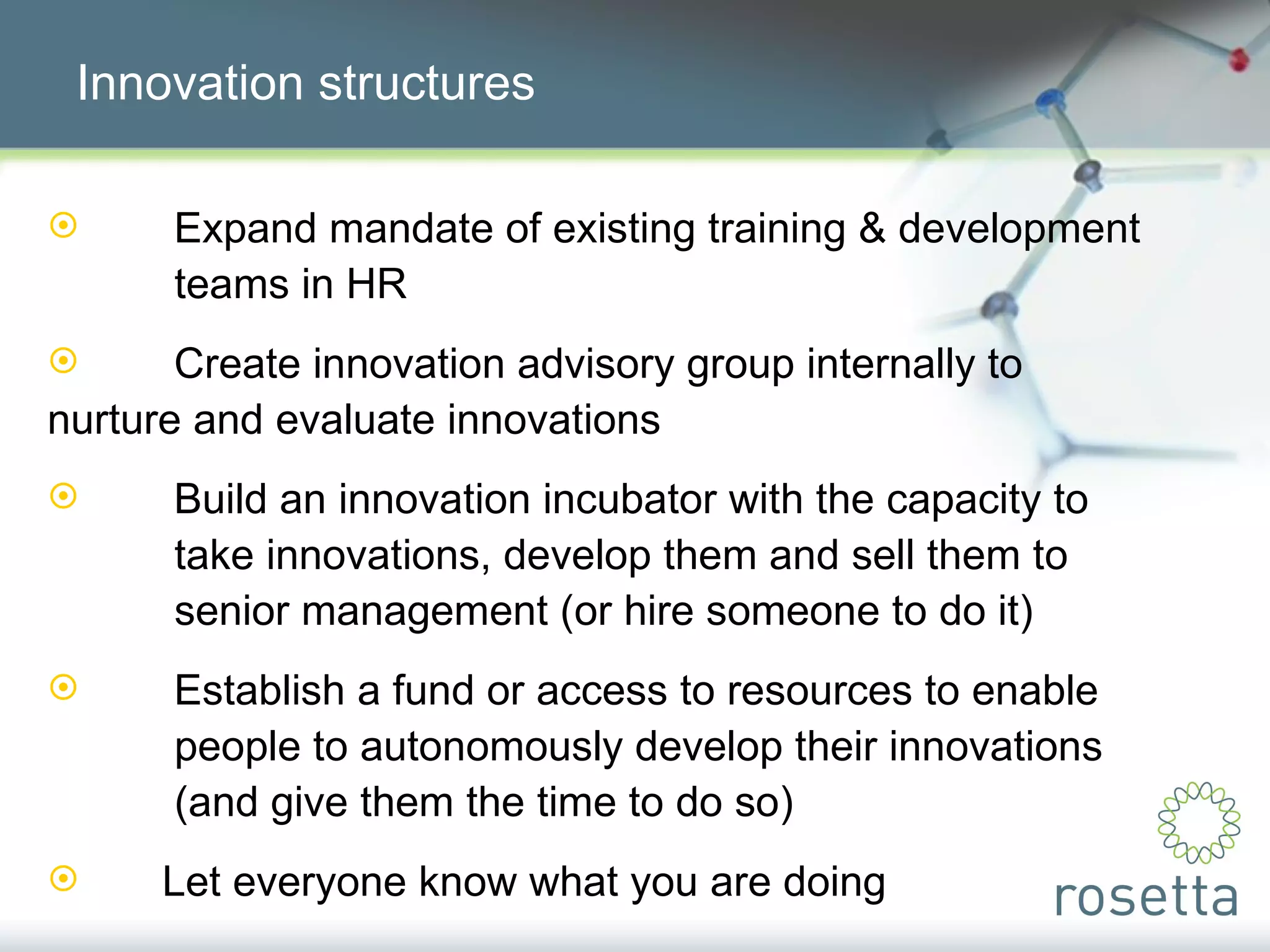Innovation structures Expand mandate of existing training & development  teams in HR Create innovation advisory group internally to  nurture and evaluate innovations Build an innovation incubator with the capacity to  take innovations, develop them and sell them to  senior management (or hire someone to do it) Establish a fund or access to resources to enable  people to autonomously develop their innovations  (and give them the time to do so) Let everyone know what you are doing 