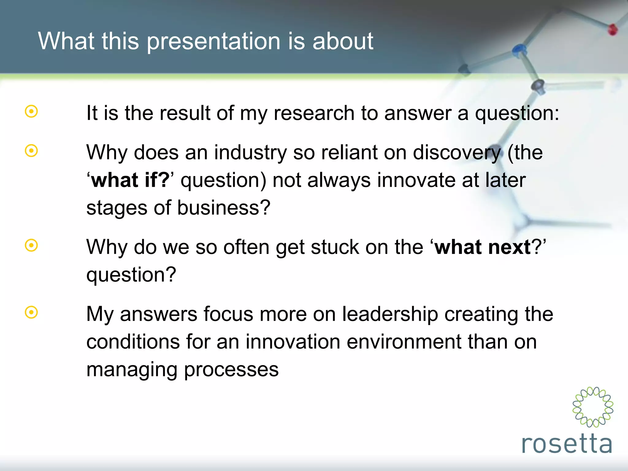 What this presentation is about It is the result of my research to answer a question: Why does an industry so reliant on discovery (the  ‘ what if? ’ question) not always innovate at later  stages of business? Why do we so often get stuck on the ‘ what next ?’  question? My answers focus more on leadership creating the  conditions for an innovation environment than on  managing processes 