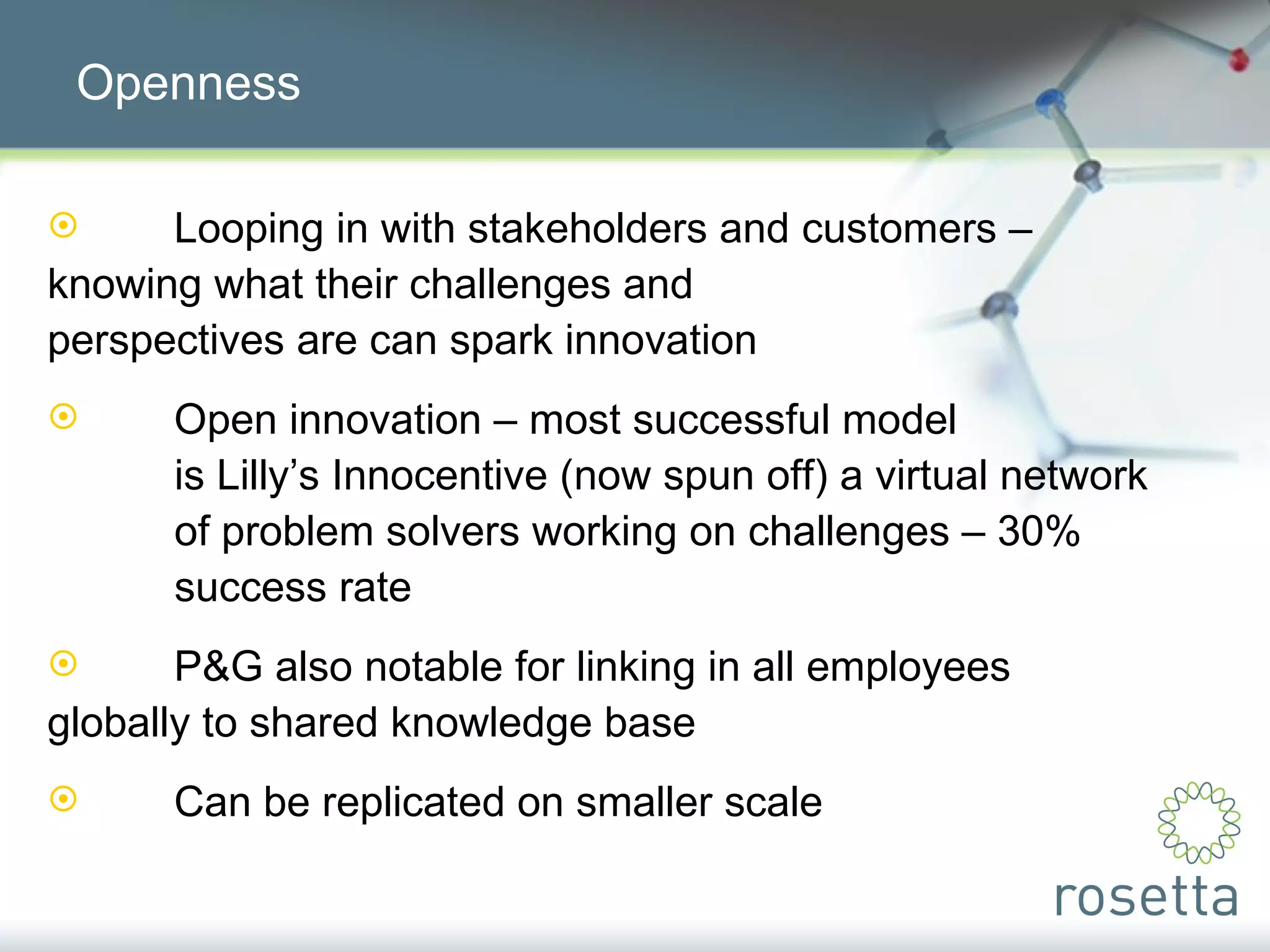 Openness Looping in with stakeholders and customers –  knowing what their challenges and  perspectives are can spark innovation Open innovation – most successful model  is Lilly’s Innocentive (now spun off) a virtual network  of problem solvers working on challenges – 30%  success rate P&G also notable for linking in all employees  globally to shared knowledge base Can be replicated on smaller scale 