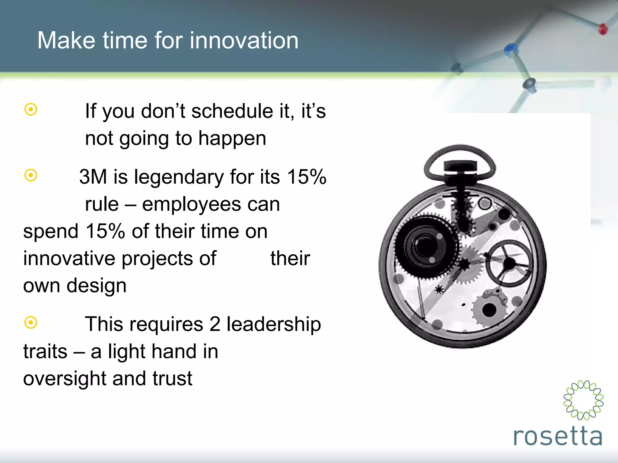 Make time for innovation If you don’t schedule it, it’s  not going to happen 3M is legendary for its 15%  rule – employees can  spend 15% of their time on  innovative projects of  their own design This requires 2 leadership  traits – a light hand in  oversight and trust 