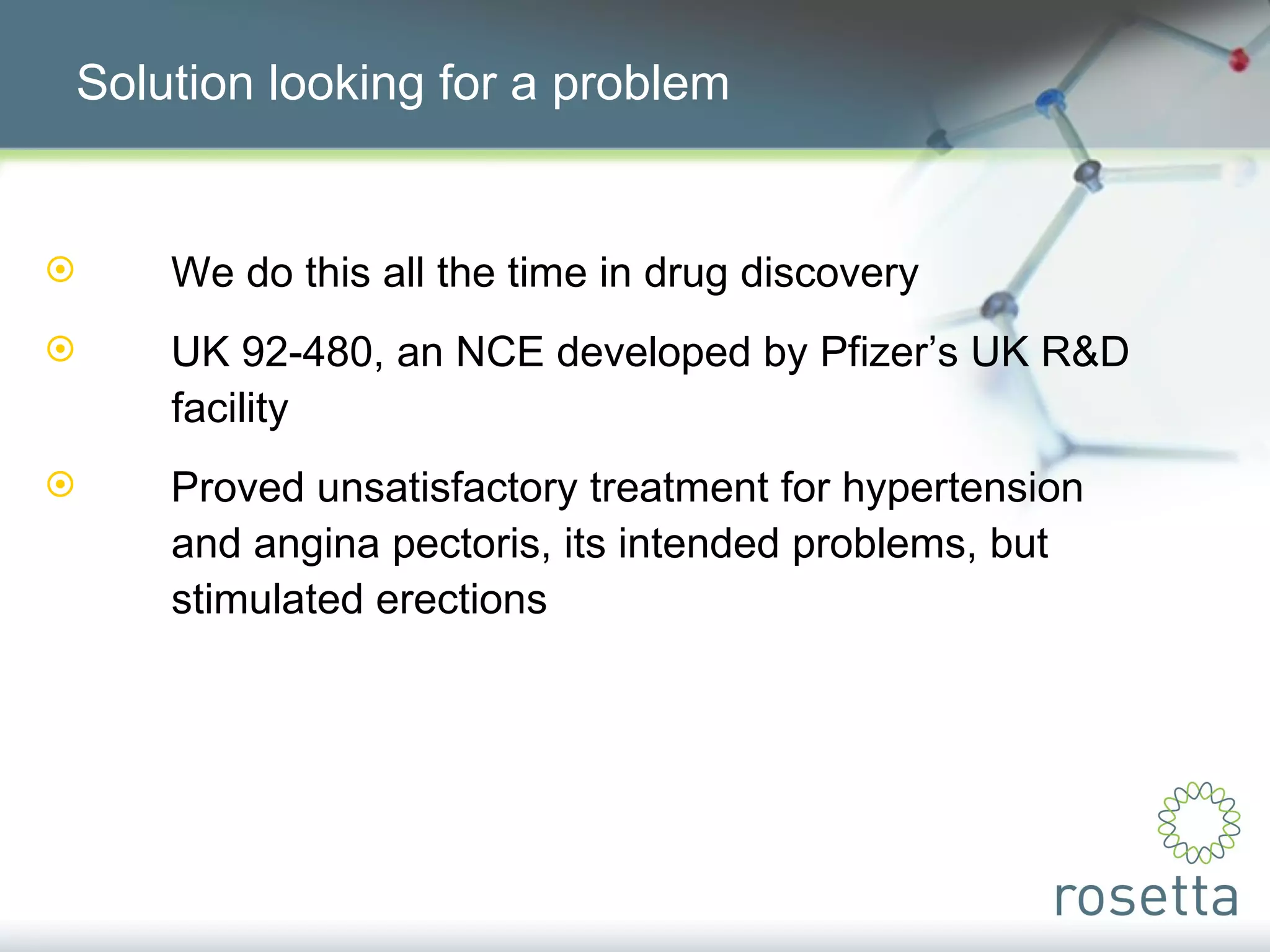 Solution looking for a problem We do this all the time in drug discovery UK 92-480, an NCE developed by Pfizer’s UK R&D  facility Proved unsatisfactory treatment for hypertension  and angina pectoris, its intended problems, but  stimulated erections 