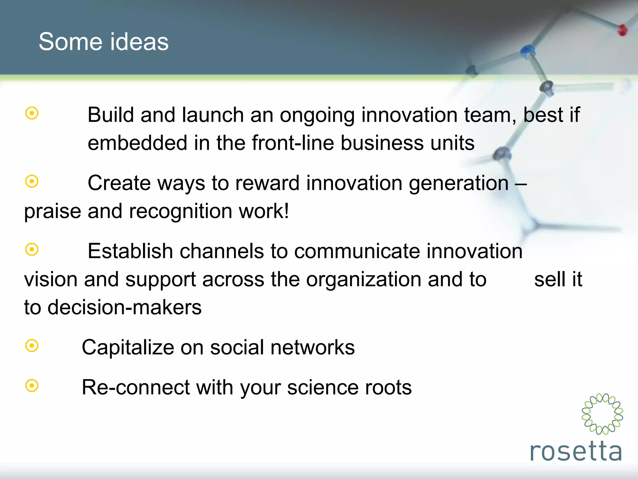Some ideas Build and launch an ongoing innovation team, best if  embedded in the front-line business units Create ways to reward innovation generation –  praise and recognition work! Establish channels to communicate innovation  vision and support across the organization and to  sell it to decision-makers Capitalize on social networks Re-connect with your science roots 