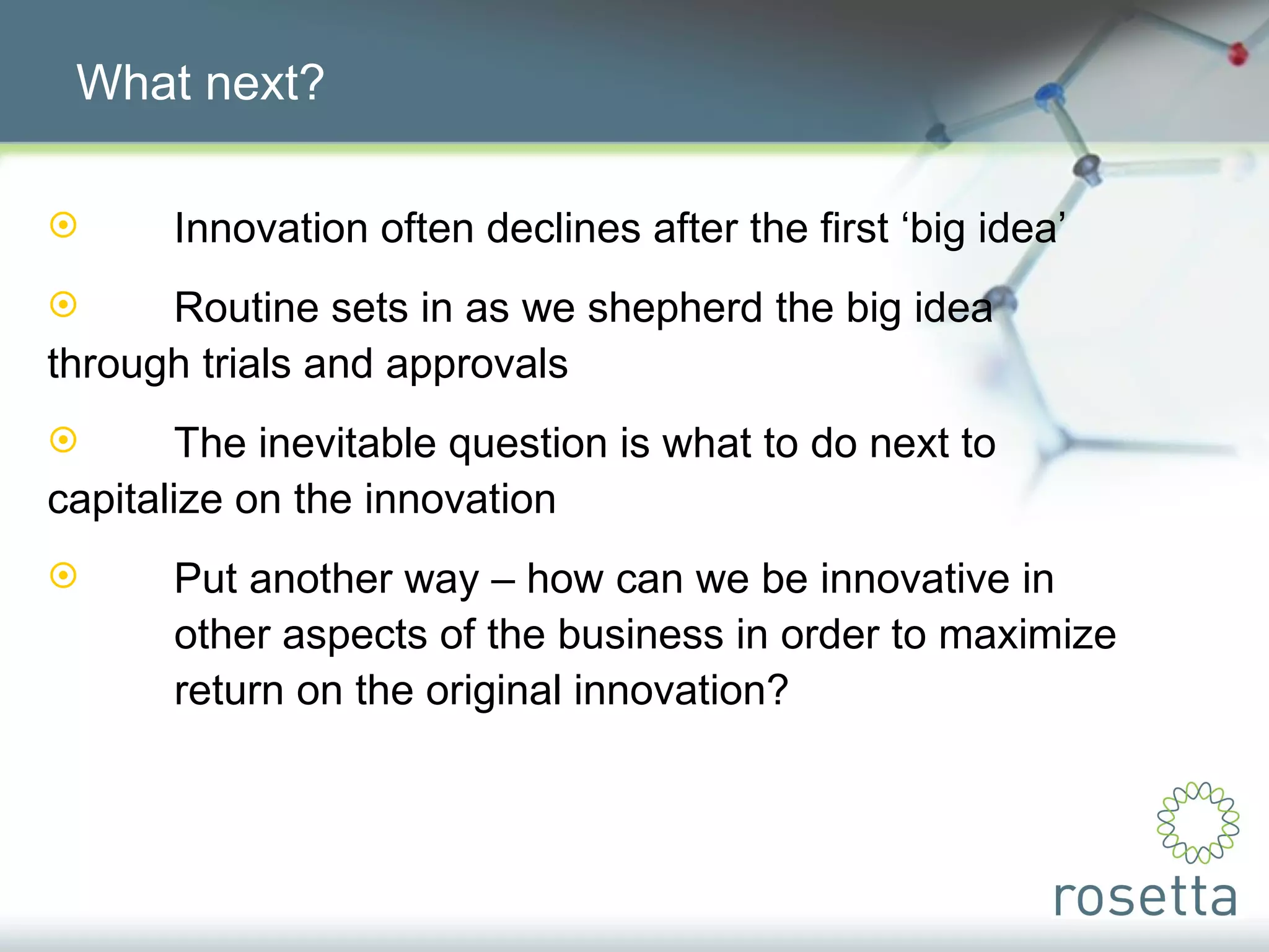What next? Innovation often declines after the first ‘big idea’ Routine sets in as we shepherd the big idea  through trials and approvals The inevitable question is what to do next to  capitalize on the innovation Put another way – how can we be innovative in  other aspects of the business in order to maximize  return on the original innovation? 