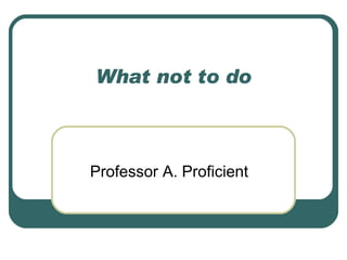 What not to do Professor A. Proficient 