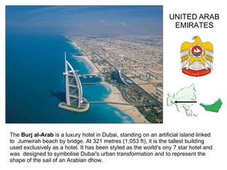 The  Burj al-Arab  is a luxury hotel in Dubai, standing on an artificial island linked to  Jumeirah beach by bridge.   At 321 metres (1,053 ft), it is the tallest building used exclusively as a hotel. It has been styled as the world’s ony 7 star hotel and was  designed to symbolise Dubai's urban transformation and to represent the shape of the sail of an Arabian dhow . UNITED ARAB EMIRATES 