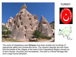 The rocks of Cappadocia near  Göreme  have been eroded into hundreds of spectacular pillars and minaret-like forms. The volcanic deposits are soft rocks that the people of the villages at the heart of the Cappadocia Region carved out to form houses, churches and monasteries. The area is a World Heritage Site and a major tourist attraction. TURKEY 