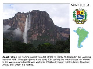 Angel Falls  is the world's highest waterfall at 979 m (3,212 ft), located in the Canaima National Park. Although sighted in the early 20th century the waterfall was not known to the Western world until it was visited in 1935 by American aviator James Crawford Angel, after whom it is named.  VENEZUELA 