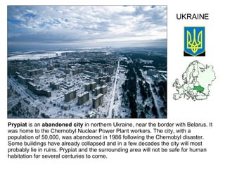 Prypiat  is an  abandoned city  in northern Ukraine, near the border with Belarus. It was home to the Chernobyl Nuclear Power Plant workers. The city, with a population of 50,000, was abandoned in 1986 following the Chernobyl disaster. Some buildings have already collapsed and in a few decades the city will most probably lie in ruins.   Prypiat and the surrounding area will not be safe for human habitation for several centuries to come.  UKRAINE 