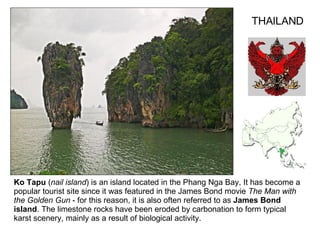 Ko Tapu  ( nail island ) is an island located in the Phang Nga Bay, It has become a popular tourist site since it was featured in the James Bond movie  The Man with the Golden Gun  - for this reason, it is also often referred to as  James Bond island . The limestone rocks have been eroded by carbonation to form typical karst scenery, mainly as a result of biological activity. THAILAND 