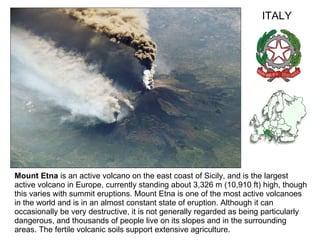 Mount Etna  is an active volcano on the east coast of Sicily, and is the largest active volcano in Europe, currently standing about 3,326 m (10,910 ft) high, though this varies with summit eruptions. Mount Etna is one of the most active volcanoes in the world and is in an almost constant state of eruption. Although it can occasionally be very destructive, it is not generally regarded as being particularly dangerous, and thousands of people live on its slopes and in the surrounding areas. The fertile volcanic soils support extensive agriculture. ITALY 