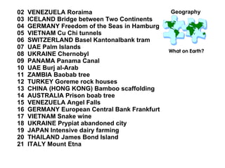 02  VENEZUELA Roraima 03  ICELAND Bridge between Two Continents 04  GERMANY Freedom of the Seas in Hamburg  05  VIETNAM Cu Chi tunnels 06  SWITZERLAND Basel Kantonalbank tram 07  UAE Palm Islands 08  UKRAINE Chernobyl 09  PANAMA Panama Canal 10  UAE Burj al-Arab 11  ZAMBIA Baobab tree 12  TURKEY Goreme rock houses 13  CHINA (HONG KONG) Bamboo scaffolding 14  AUSTRALIA Prison boab tree 15  VENEZUELA Angel Falls  16  GERMANY European Central Bank Frankfurt 17  VIETNAM Snake wine 18  UKRAINE Prypiat abandoned city 19  JAPAN Intensive dairy farming 20  THAILAND James Bond Island 21  ITALY Mount Etna Geography What on Earth? 