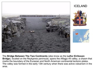 The  Bridge Between The Two Continents  (also know as the  Leifur Eiríksson Bridge ), located on the Reykjanes peninsula,  spans the Alfagja rift valley, a chasm that marks the boundary of the Eurasian and North American continental tectonic plates. The valley was formed in the early 13th century  when there was active volcanism in the area. ICELAND 