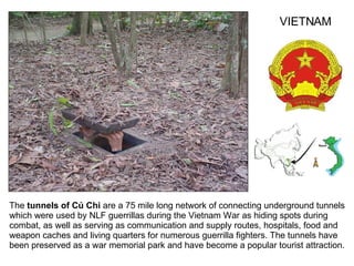 The  tunnels of Củ Chi  are a 75 mile long network of connecting underground tunnels which were used by NLF guerrillas during the Vietnam War as hiding spots during combat, as well as serving as communication and supply routes, hospitals, food and weapon caches and living quarters for numerous guerrilla fighters. The tunnels have been preserved as a war memorial park and have become a popular tourist attraction.  VIETNAM 