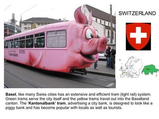 Basel , like many Swiss cities has an extensive and efficient tram (light rail) system. Green trams serve the city itself and the yellow trams travel out into the Baselland canton. The ‘ Kantonalbank’ tram , advertising a city bank, is designed to look like a piggy bank and has become popular with locals as well as tourists. SWITZERLAND 