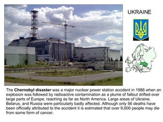 The  Chernobyl disaster  was a major nuclear power station accident in 1986 when an explosion was followed by radioactive contamination as  a  plume of fallout drifted over large parts of Europe, reaching as far as North America. Large areas of Ukraine, Belarus, and Russia were particularly badly affected. Although only 56 deaths have been officially attributed to the accident it is estimated that over 9,000 people may die from some form of cancer.  UKRAINE 