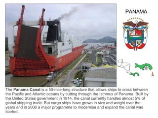 The  Panama Canal  is a 50-mile-long structure that allows ships to cross between the Pacific and Atlantic oceans by cutting through the Isthmus of Panama. Built by the United States government in 1914, the canal currently handles almost 5% of global shipping trade. But cargo ships have grown in size and weight over the years and in 2006 a major programme to modernise and expand the canal was started. PANAMA 