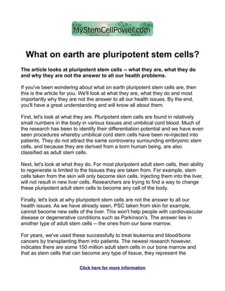 What on earth are pluripotent stem cells?
The article looks at pluripotent stem cells -- what they are, what they do
and why they are not the answer to all our health problems.

If you've been wondering about what on earth pluripotent stem cells are, then
this is the article for you. We'll look at what they are, what they do and most
importantly why they are not the answer to all our health issues. By the end,
you'll have a great understanding and will know all about them.

First, let's look at what they are. Pluripotent stem cells are found in relatively
small numbers in the body in various tissues and umbilical cord blood. Much of
the research has been to identify their differentiation potential and we have even
seen procedures whereby umbilical cord stem cells have been re-injected into
patients. They do not attract the same controversy surrounding embryonic stem
cells, and because they are derived from a born human being, are also
classified as adult stem cells.

Next, let's look at what they do. For most pluripotent adult stem cells, their ability
to regenerate is limited to the tissues they are taken from. For example, stem
cells taken from the skin will only become skin cells. Injecting them into the liver,
will not result in new liver cells. Researchers are trying to find a way to change
these pluripotent adult stem cells to become any cell of the body.

Finally, let's look at why pluripotent stem cells are not the answer to all our
health issues. As we have already seen, PSC taken from skin for example,
cannot become new cells of the liver. This won't help people with cardiovascular
disease or degenerative conditions such as Parkinson's. The answer lies in
another type of adult stem cells -- the ones from our bone marrow.

For years, we've used these successfully to treat leukemia and blood/bone
cancers by transplanting them into patients. The newest research however,
indicates there are some 150 million adult stem cells in our bone marrow and
that as stem cells that can become any type of tissue, they represent the

                           Click here for more information
 