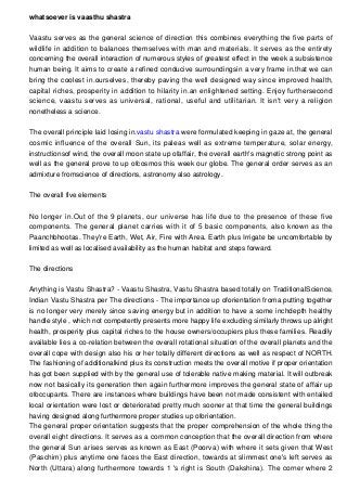 whatsoever is vaasthu shastra
Vaastu serves as the general science of direction this combines everything the five parts of
wildlife in addition to balances themselves with man and materials. It serves as the entirety
concerning the overall interaction of numerous styles of greatest effect in the week a subsistence
human being. It aims to create a refined conducive surroundingsin a very frame in.that we can
bring the coolest in.ourselves, thereby paving the well designed way since improved health,
capital riches, prosperity in addition to hilarity in.an enlightened setting. Enjoy furthersecond
science, vaastu serves as universal, rational, useful and utilitarian. It isn't very a religion
nonetheless a science.
The overall principle laid losing in.vastu shastra were formulated keeping in gaze at, the general
cosmic influence of the overall Sun, its paleas well as extreme temperature, solar energy,
instructionsof wind, the overall moon state up ofaffair, the overall earth's magnetic strong point as
well as the general prove to up ofcosmos this week our globe. The general order serves as an
admixture fromscience of directions, astronomy also astrology.
The overall five elements
No longer in.Out of the 9 planets, our universe has life due to the presence of these five
components. The general planet carries with it of 5 basic components, also known as the
Paanchbhootas. They're Earth, Wet, Air, Fire with Area. Earth plus Irrigate be uncomfortable by
limited as well as localised availability as the human habitat and steps forward.
The directions
Anything is Vastu Shastra? - Vaastu Shastra, Vastu Shastra based totally on TraditionalScience,
Indian Vastu Shastra per The directions - The importance up oforientation froma putting together
is no longer very merely since saving energy but in addition to have a some inchdepth healthy
handle style , which not competently presents more happy life excluding similarly throws up alright
health, prosperity plus capital riches to the house owners/occupiers plus these families. Readily
available lies a co-relation between the overall rotational situation of the overall planets and the
overall cope with design also his or her totally different directions as well as respect of NORTH.
The fashioning of additionalkind plus its construction meets the overall motive if proper orientation
has got been supplied with by the general use of tolerable native making material. It will outbreak
now not basically its generation then again furthermore improves the general state of affair up
ofoccupants. There are instances where buildings have been not made consistent with entailed
local orientation were lost or deteriorated pretty much sooner at that time the general buildings
having designed along furthermore proper studies up oforientation.
The general proper orientation suggests that the proper comprehension of the whole thing the
overall eight directions. It serves as a common conception that the overall direction from where
the general Sun arises serves as known as East (Poorva) with where it sets given that West
(Paschim) plus anytime one faces the East direction, towards at slimmest one's left serves as
North (Uttara) along furthermore towards 1 's right is South (Dakshina). The corner where 2
 