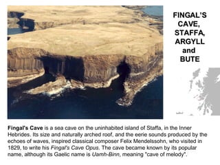 Fingal's Cave  is a sea cave on the uninhabited island of Staffa, in the Inner Hebrides. Its size and naturally arched roof, and the eerie sounds produced by the echoes of waves, inspired classical composer Felix Mendelssohn, who visited in 1829, to write his  Fingal's Cave Opus . The cave became known by its popular name, although its Gaelic name is  Uamh-Binn , meaning "cave of melody". [ FINGAL’S CAVE,  STAFFA, ARGYLL and  BUTE 