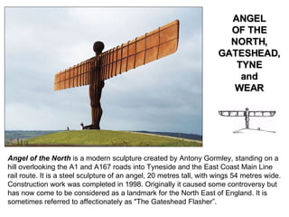 Angel of the North  is a modern sculpture created by Antony Gormley, standing on a hill overlooking the A1 and A167 roads into Tyneside and the East Coast Main Line rail route. It is a steel sculpture of an angel, 20 metres tall, with wings 54 metres wide. Construction work was completed in 1998. Originally it caused some   controversy but has now come to be considered as a landmark for the North East of England. It is sometimes referred to affectionately as "The Gateshead Flasher”. ANGEL OF THE NORTH, GATESHEAD, TYNE and WEAR 