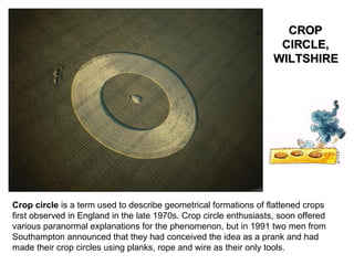 Crop circle  is a term used to describe geometrical formations of flattened crops first observed in England in the late 1970s. Crop circle enthusiasts, soon offered various paranormal explanations for the phenomenon, but in 1991 two men from Southampton announced that they had conceived the idea as a prank and had made their crop circles using planks, rope and wire as their only tools. CROP CIRCLE, WILTSHIRE 