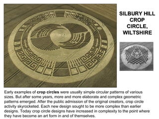 Early examples of  crop circles  were usually simple circular patterns of various sizes. But after some years, more and more elaborate and complex geometric patterns emerged. After the public admission of the original creators, crop circle activity skyrocketed. Each new design sought to be more complex than earlier designs. Today crop circle designs have increased in complexity to the point where they have become an art form in and of themselves. SILBURY HILL CROP CIRCLE, WILTSHIRE 