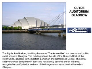 The  Clyde Auditorium , familiarly known as " The Armadillo ", is a concert and public event venue in Glasgow. The building sits on the site of the Queen's Dock of the River Clyde, adjacent to the Scottish Exhibition and Conference Centre. The 3,000 seat venue was completed in 1997 and has quickly become one of the most recognisable on Clydeside and one of the images most associated with modern Glasgow.  CLYDE AUDITORIUM, GLASGOW 