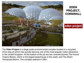 The  Eden Project  is a large-scale environmental complex located in a recycled china clay pit which has quickly become one of the most popular visitor attractions in the United Kingdom. At the bottom of the pit are two covered biomes:The Humid Tropics Biome, which is the largest greenhouse in the world, and The Warm Temperate Biome. The complex opened in 2001. EDEN PROJECT, CORNWALL 