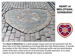 The  Heart of Midlothian  is a heart-shaped mosaic built into the pavement near the West Door of St Giles Cathedral on the Royal Mile (the High Street section). It records the position of the 15th Century Tolbooth of Edinburgh which was the administrative centre of the town, prison and one of several sites of public execution. It is a local custom to spit on the heart, although the reason is disputed. HEART of MIDLOTHIAN, EDINBURGH 