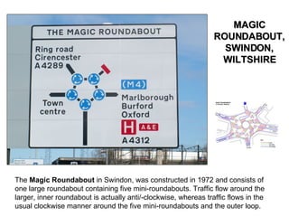 The  Magic Roundabout  in Swindon, was constructed in 1972 and consists of one large roundabout containing five mini-roundabouts. Traffic flow around the larger, inner roundabout is actually anti/-clockwise, whereas traffic flows in the usual clockwise manner around the five mini-roundabouts and the outer loop. MAGIC ROUNDABOUT, SWINDON, WILTSHIRE 