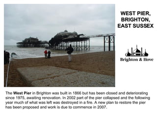 The  West Pier  in Brighton was built in 1866 but has been closed and deteriorating since 1975, awaiting renovation. In 2002 part of the pier collapsed and the following year much of what was left was destroyed in a fire. A new plan to restore the pier has been proposed and work is due to commence in 2007.  WEST PIER, BRIGHTON, EAST SUSSEX 