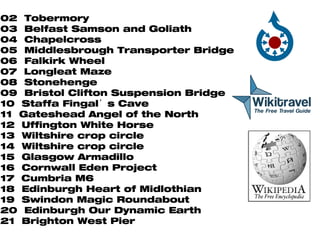 02  Tobermory 03  Belfast Samson and Goliath 04  Chapelcross 05  Middlesbrough Transporter Bridge 06  Falkirk Wheel 07  Longleat Maze 08  Stonehenge 09  Bristol Clifton Suspension Bridge  10  Staffa Fingal’s Cave 11  Gateshead Angel of the North 12  Uffington White Horse 13  Wiltshire crop circle 14  Wiltshire crop circle  15  Glasgow Armadillo 16  Cornwall Eden Project 17  Cumbria M6 18  Edinburgh Heart of Midlothian 19  Swindon Magic Roundabout 20  Edinburgh Our Dynamic Earth 21  Brighton West Pier 