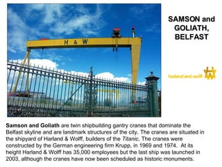 Samson and Goliath  are twin shipbuilding gantry cranes that dominate the Belfast skyline and are landmark structures of the city. The cranes are situated in the shipyard of Harland & Wolff, builders of the  Titanic . The cranes were constructed by the German engineering firm Krupp, in 1969 and 1974.  At its height Harland & Wolff has 35,000 employees but the last ship was launched in 2003, although the cranes have now been scheduled as historic monuments. SAMSON and GOLIATH, BELFAST 