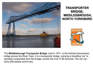 The  Middlesbrough Transporter Bridge , built in 1911, is the furthest downstream bridge across the River Tees. It is a transporter bridge, carrying a travelling 'car' or 'gondola' suspended from the bridge, across the river in 90 seconds. The car can carry 200 people and 9 cars.  TRANSPORTER BRIDGE,  MIDDLESBROUGH, NORTH YORKSHIRE  