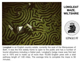 Longleat  is an English country estate, currently the seat of the Marquesses of Bath. It was the first stately home to open to the public and has a number of tourist attractions including a Safari park. Longleat’s hedge maze was first laid out in 1975 and is made up of more than 16,000 English yews with a total pathway length of 1.69 miles. The average time to complete the maze is 90 minutes. LONGLEAT MAZE, WILTSHIRE 