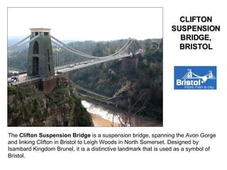 The  Clifton Suspension Bridge  is a suspension bridge, spanning the Avon Gorge and linking Clifton in Bristol to Leigh Woods in North Somerset. Designed by Isambard Kingdom Brunel, it is a distinctive landmark that is used as a symbol of Bristol. CLIFTON SUSPENSION BRIDGE, BRISTOL 