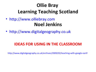 Ollie Bray  Learning Teaching Scotland Noel Jenkins http://www.olliebray.com http://www.digitalgeography.co.uk IDEAS FOR USING IN THE CLASSROOM http://www.digitalgeography.co.uk/archives/2009/02/teaching-with-google-earth-5-the-mystery-of-history-and-other-new-developments 