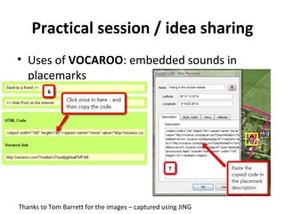 Practical session / idea sharing Uses of  VOCAROO : embedded sounds in placemarks Thanks to Tom Barrett for the images – captured using JING 