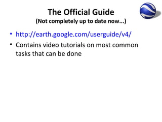 The Official Guide (Not completely up to date now...) http://earth.google.com/userguide/v4/   Contains video tutorials on most common tasks that can be done 