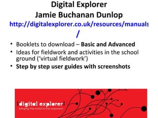 Digital Explorer Jamie Buchanan Dunlop http://digitalexplorer.co.uk/resources/manuals /   Booklets to download –  Basic and Advanced Ideas for fieldwork and activities in the school ground (‘virtual fieldwork’) Step by step user guides with screenshots 