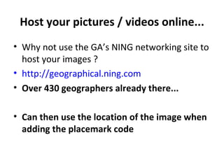 Host your pictures / videos online... Why not use the GA’s NING networking site to host your images ? http://geographical.ning.com Over 430 geographers already there... Can then use the location of the image when adding the placemark code 