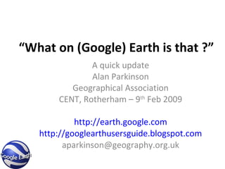 “ What on (Google) Earth is that ?” A quick update Alan Parkinson Geographical Association CENT, Rotherham – 9 th  Feb 2009 http://earth.google.com http://googlearthusersguide.blogspot.com [email_address] 